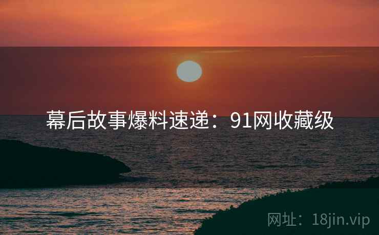 幕后故事爆料速递：91网收藏级