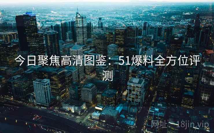 今日聚焦高清图鉴：51爆料全方位评测