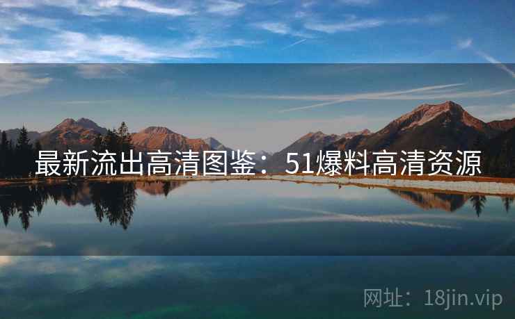 最新流出高清图鉴：51爆料高清资源