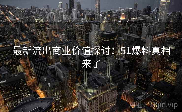 最新流出商业价值探讨：51爆料真相来了