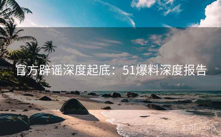 官方辟谣深度起底：51爆料深度报告
