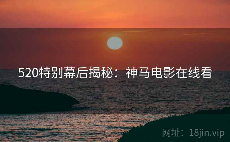 520特别幕后揭秘：神马电影在线看