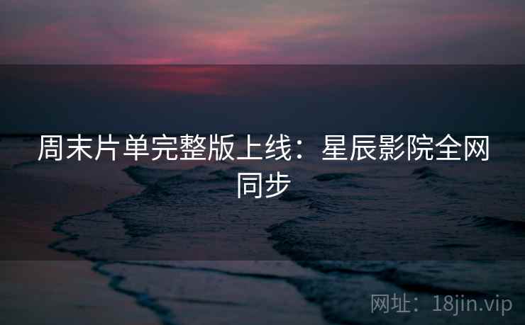 周末片单完整版上线：星辰影院全网同步