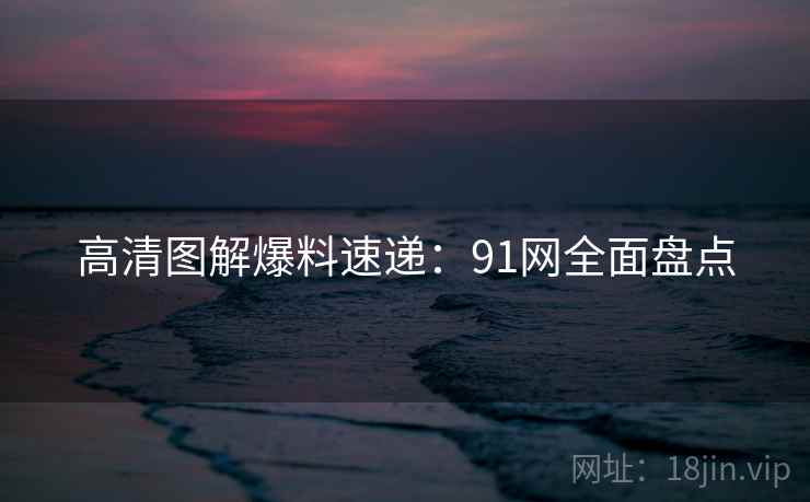 高清图解爆料速递：91网全面盘点