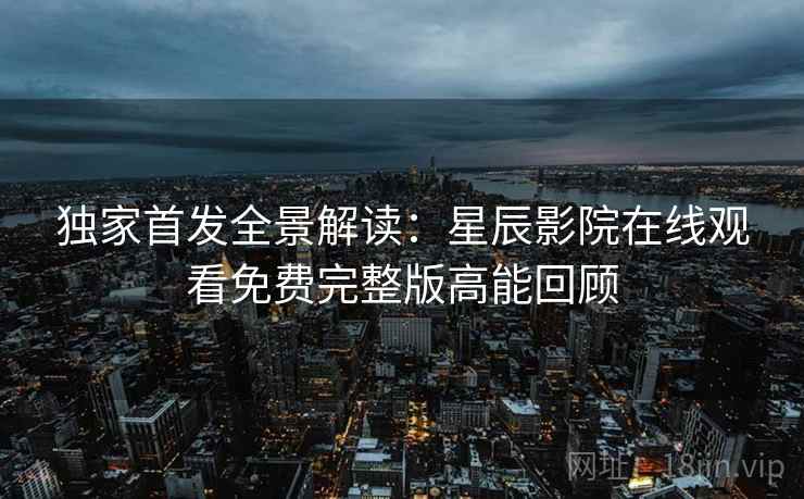独家首发全景解读：星辰影院在线观看免费完整版高能回顾