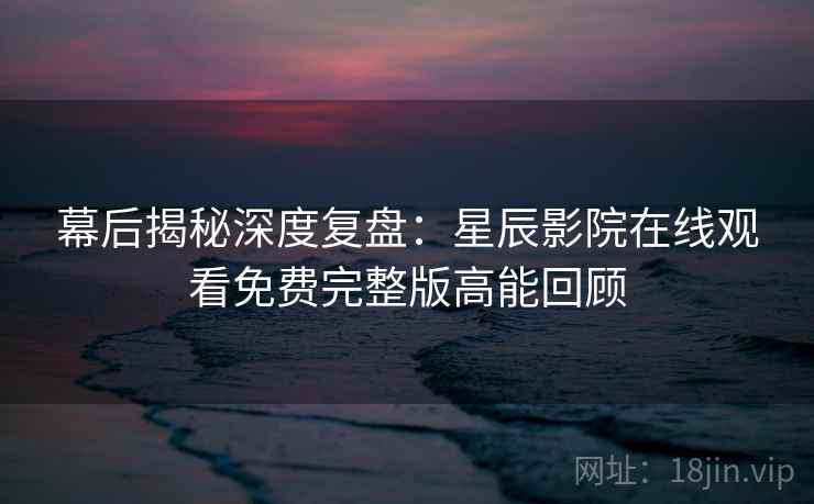 幕后揭秘深度复盘：星辰影院在线观看免费完整版高能回顾
