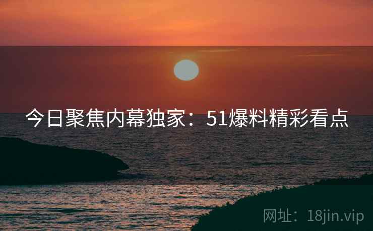 今日聚焦内幕独家：51爆料精彩看点
