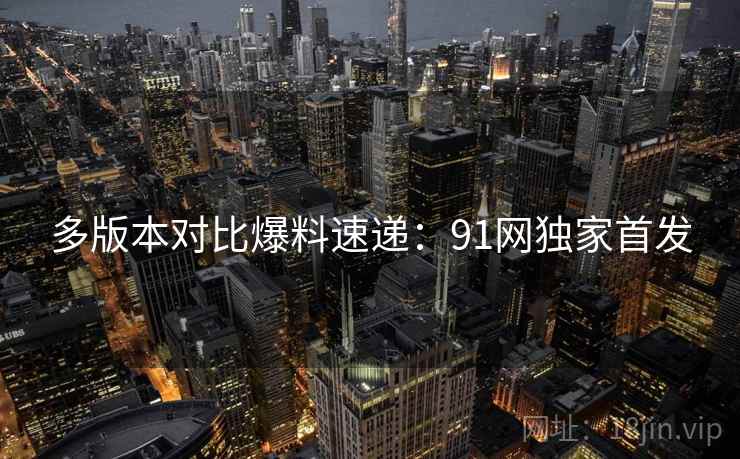 多版本对比爆料速递：91网独家首发
